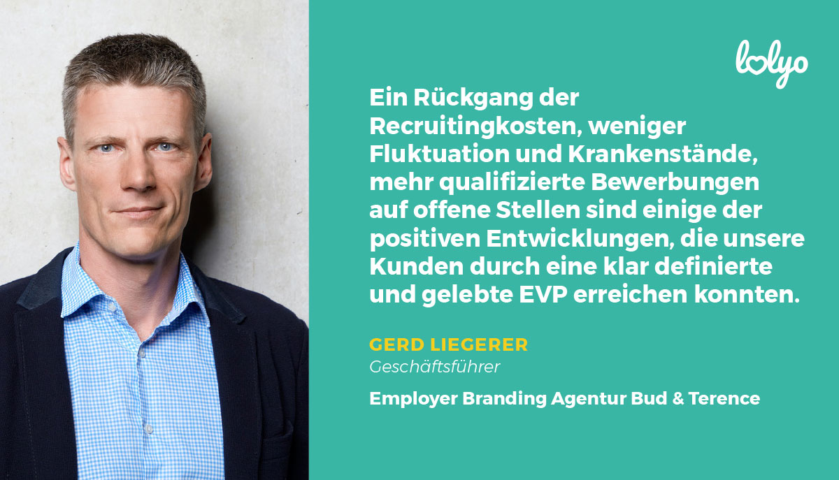 „Ein Rückgang der Recruitingkosten, weniger Fluktuation und Krankenstände, mehr qualifizierte Bewerbungen auf offene Stellen sind einige der positiven Entwicklungen, die unsere Kunden durch eine klar definierte und gelebte EVP erreichen konnten.“ - Zitat von Gerd Liegerer, Geschäftsführer der Employer Branding Agentur Bud & Terence