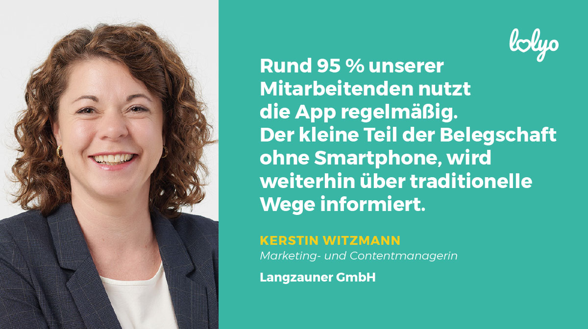 „Rund 95 % unserer Mitarbeitenden nutzt die App regelmäßig. Der kleine Teil der Belegschaft ohne Smartphone, wird weiterhin über traditionelle Wege informiert.“ - Zitat zur Mitarbeiter-App von Kerstin Witzmann, Marketing- und Contentmanagerin, Langzauner GmbH