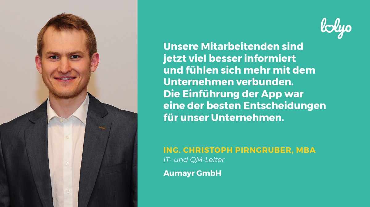 „Unsere Mitarbeitenden sind jetzt viel besser informiert und fühlen sich mehr mit dem Unternehmen verbunden. Die Einführung der App war eine der besten Entscheidungen für unser Unternehmen." - Ing. Christoph Pirngruber, MBA, IT- und QM-Leiter, Aumayr GmbH